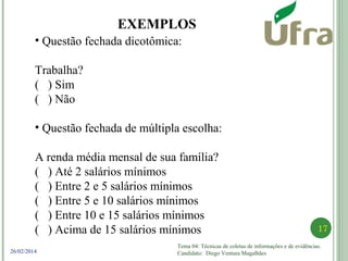 Tema 04: Técnicas de coletas de informações e de evidências.
Candidato: Diego Ventura Magalhães
17
26/02/2014
EXEMPLOS
• Questão fechada dicotômica:
Trabalha?
( ) Sim
( ) Não
• Questão fechada de múltipla escolha:
A renda média mensal de sua família?
( ) Até 2 salários mínimos
( ) Entre 2 e 5 salários mínimos
( ) Entre 5 e 10 salários mínimos
( ) Entre 10 e 15 salários mínimos
( ) Acima de 15 salários mínimos
 