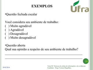 Tema 04: Técnicas de coletas de informações e de evidências.
Candidato: Diego Ventura Magalhães
18
26/02/2014
•Questão fechada escalar
Você considera seu ambiente de trabalho:
( ) Muito agradável
( ) Agradável
( ) Desagradável
( ) Muito desagradável
•Questão aberta
Qual sua opinião a respeito de seu ambiente de trabalho?
________________________________________________
________________________________________________
EXEMPLOS
 
