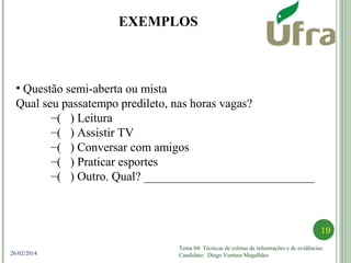 Tema 04: Técnicas de coletas de informações e de evidências.
Candidato: Diego Ventura Magalhães
19
26/02/2014
• Questão semi-aberta ou mista
Qual seu passatempo predileto, nas horas vagas?
–( ) Leitura
–( ) Assistir TV
–( ) Conversar com amigos
–( ) Praticar esportes
–( ) Outro. Qual? ____________________________
EXEMPLOS
 