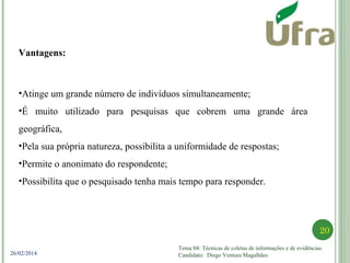Tema 04: Técnicas de coletas de informações e de evidências.
Candidato: Diego Ventura Magalhães
20
26/02/2014
Vantagens:
•Atinge um grande número de indivíduos simultaneamente;
•É muito utilizado para pesquisas que cobrem uma grande área
geográfica,
•Pela sua própria natureza, possibilita a uniformidade de respostas;
•Permite o anonimato do respondente;
•Possibilita que o pesquisado tenha mais tempo para responder.
 