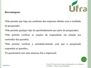 Tema 04: Técnicas de coletas de informações e de evidências.
Candidato: Diego Ventura Magalhães
21
26/02/2014
Desvantagens:
•Não permite que haja um confronto das respostas obtidas com a realidade
do pesquisado;
•Não permite qualquer tipo de aprofundamento por parte do pesquisador;
•Não permite verificar as reações do respondente em relação aos
conteúdos das questões;
•Não permite verificar a seriedade/atenção com que o pesquisado
respondeu as questões;
•O questionário tem uma natureza fria e impessoal;
 