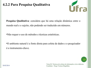 Tema 04: Técnicas de coletas de informações e de evidências.
Candidato: Diego Ventura Magalhães
23
26/02/2014
4.2.2 Para Pesquisa Qualitativa
Pesquisa Qualitativa: considera que há uma relação dinâmica entre o
mundo real e o sujeito, não podendo ser traduzido em números.
•Não requer o uso de métodos e técnicas estatísticas.
•O ambiente natural é a fonte direta para coleta de dados e o pesquisador
é o instrumento-chave.
 