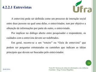 Tema 04: Técnicas de coletas de informações e de evidências.
Candidato: Diego Ventura Magalhães
24
26/02/2014
4.2.2.1 Entrevistas
A entrevista pode ser definida como um processo de interação social
entre duas pessoas na qual uma delas, o entrevistador, tem por objetivo a
obtenção de informações por parte do outro, o entrevistado.
Por implicar no diálogo aberto entre pesquisador e respondente, os
cuidados com a entrevista devem ser redobrados.
Em geral, recorre-se a um “roteiro” ou “Guia de entrevista” que
podem ser perguntas estruturadas ou caminhos que indicam as idéias
principais que devem ser buscadas pelo entrevistador.
 