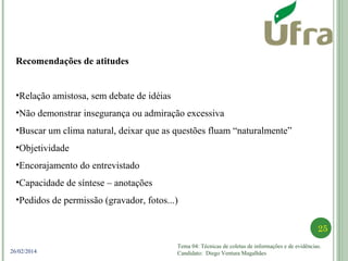 Tema 04: Técnicas de coletas de informações e de evidências.
Candidato: Diego Ventura Magalhães
25
26/02/2014
Recomendações de atitudes
•Relação amistosa, sem debate de idéias
•Não demonstrar insegurança ou admiração excessiva
•Buscar um clima natural, deixar que as questões fluam “naturalmente”
•Objetividade
•Encorajamento do entrevistado
•Capacidade de síntese – anotações
•Pedidos de permissão (gravador, fotos...)
 