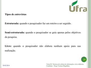 Tema 04: Técnicas de coletas de informações e de evidências.
Candidato: Diego Ventura Magalhães
26
26/02/2014
Tipos de entrevistas
Estruturada: quando o pesquisador faz um roteiro a ser seguido.
Semi-estruturada: quando o pesquisador se guia apenas pelos objetivos
da pesquisa.
Livre: quando o pesquisador não elabora nenhum apoio para sua
realização.
 