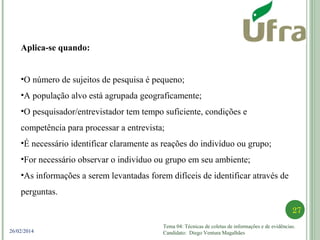 Tema 04: Técnicas de coletas de informações e de evidências.
Candidato: Diego Ventura Magalhães
27
26/02/2014
Aplica-se quando:
•O número de sujeitos de pesquisa é pequeno;
•A população alvo está agrupada geograficamente;
•O pesquisador/entrevistador tem tempo suficiente, condições e
competência para processar a entrevista;
•É necessário identificar claramente as reações do indivíduo ou grupo;
•For necessário observar o indivíduo ou grupo em seu ambiente;
•As informações a serem levantadas forem difíceis de identificar através de
perguntas.
 
