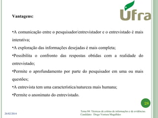 Tema 04: Técnicas de coletas de informações e de evidências.
Candidato: Diego Ventura Magalhães
28
26/02/2014
Vantagens:
•A comunicação entre o pesquisador/entrevistador e o entrevistado é mais
interativa;
•A exploração das informações desejadas é mais completa;
•Possibilita o confronto das respostas obtidas com a realidade do
entrevistado;
•Permite o aprofundamento por parte do pesquisador em uma ou mais
questões;
•A entrevista tem uma característica/natureza mais humana;
•Permite o anonimato do entrevistado.
 