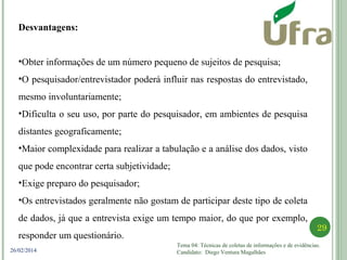 Tema 04: Técnicas de coletas de informações e de evidências.
Candidato: Diego Ventura Magalhães
29
26/02/2014
Desvantagens:
•Obter informações de um número pequeno de sujeitos de pesquisa;
•O pesquisador/entrevistador poderá influir nas respostas do entrevistado,
mesmo involuntariamente;
•Dificulta o seu uso, por parte do pesquisador, em ambientes de pesquisa
distantes geograficamente;
•Maior complexidade para realizar a tabulação e a análise dos dados, visto
que pode encontrar certa subjetividade;
•Exige preparo do pesquisador;
•Os entrevistados geralmente não gostam de participar deste tipo de coleta
de dados, já que a entrevista exige um tempo maior, do que por exemplo,
responder um questionário.
 