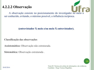 Tema 04: Técnicas de coletas de informações e de evidências.
Candidato: Diego Ventura Magalhães
30
26/02/2014
4.2.2.2 Observação
A observação consiste no posicionamento do investigador no meio a
ser conhecido, evitando, o máximo possível, a influência recíproca.
(entrevistador X meio e/ou meio X entrevistador).
Classificação das observações
Assistemática: Observação não estruturada.
Sistemática: Observação estruturada .
 