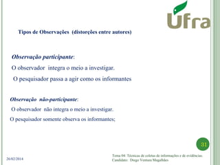 Tema 04: Técnicas de coletas de informações e de evidências.
Candidato: Diego Ventura Magalhães
31
26/02/2014
Observação participante:
O observador integra o meio a investigar.
O pesquisador passa a agir como os informantes
Observação não-participante:
O observador não integra o meio a investigar.
O pesquisador somente observa os informantes;
Tipos de Observações (distorções entre autores)
 