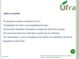 Tema 04: Técnicas de coletas de informações e de evidências.
Candidato: Diego Ventura Magalhães
32
26/02/2014
Aplica-se quando:
•É necessário verificar o ambiente in loco;
•A população alvo deve ser acompanhada de perto;
•É necessário identificar claramente as reações do indivíduo ou grupo;
•For necessário observar o indivíduo ou grupo em seu ambiente;
•As informações a serem levantadas forem difíceis de identificar através de
perguntas ou entrevistas.
 