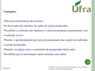Tema 04: Técnicas de coletas de informações e de evidências.
Candidato: Diego Ventura Magalhães
33
26/02/2014
Vantagens:
•Não existe interferência de terceiros;
•O observador não interfere nas ações do sujeito pesquisado;
•Possibilita o confronto das hipóteses e variáveis propostas anteriormente com
a realidade in loco;
•Permite o aprofundamento por parte do pesquisador das reações do indivíduo
ou grupo pesquisado;
•Permite, em alguns casos, o anonimato do pesquisador/observador;
•Possibilita que as informações sejam coletadas com calma.
 