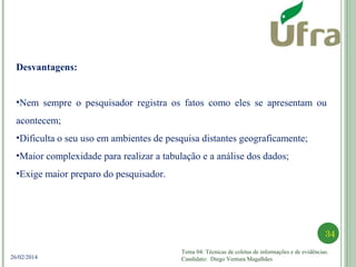 Tema 04: Técnicas de coletas de informações e de evidências.
Candidato: Diego Ventura Magalhães
34
26/02/2014
Desvantagens:
•Nem sempre o pesquisador registra os fatos como eles se apresentam ou
acontecem;
•Dificulta o seu uso em ambientes de pesquisa distantes geograficamente;
•Maior complexidade para realizar a tabulação e a análise dos dados;
•Exige maior preparo do pesquisador.
 