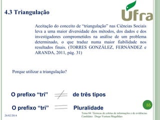 Tema 04: Técnicas de coletas de informações e de evidências.
Candidato: Diego Ventura Magalhães
35
26/02/2014
4.3 Triangulação
Porque utilizar a triangulação?
Aceitação do conceito de “triangulação” nas Ciências Sociais
leva a uma maior diversidade dos métodos, dos dados e dos
investigadores comprometidos na análise de um problema
determinado, o que traduz numa maior fiabilidade nos
resultados finais. (TORRES GONZÁLEZ, FERNÁNDEZ e
ARANDA, 2011, pág. 31)
O prefixo “tri” de três tipos
O prefixo “tri” Pluralidade
 
