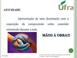 Tema 04: Técnicas de coletas de informações e de evidências.
Candidato: Diego Ventura Magalhães
xxx
26/02/2014
ATIVIDADE
Apresentação de uma dissertação com a
exposição da compreensão sobre conteúdo
ministrado durante a aula.
MÃOS À OBRA!!!MÃOS À OBRA!!!
 