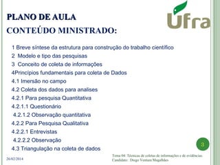 Tema 04: Técnicas de coletas de informações e de evidências.
Candidato: Diego Ventura Magalhães
3
26/02/2014
PLANO DE AULAPLANO DE AULA
CONTEÚDO MINISTRADO:
1 Breve síntese da estrutura para construção do trabalho científico
2 Modelo e tipo das pesquisas
3 Conceito de coleta de informações
4Princípios fundamentais para coleta de Dados
4.1 Imersão no campo
4.2 Coleta dos dados para analises
4.2.1 Para pesquisa Quantitativa
4.2.1.1 Questionário
4.2.1.2 Observação quantitativa
4.2.2 Para Pesquisa Qualitativa
4.2.2.1 Entrevistas
4.2.2.2 Observação
4.3 Triangulação na coleta de dados
 