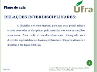 Tema 04: Técnicas de coletas de informações e de evidências.
Candidato: Diego Ventura Magalhães
4
26/02/2014
RELAÇÕES INTERDISCIPLINARES:
Plano de aulaPlano de aula
A disciplina e o tema proposto para essa aula, possui relação
estreita com todas as disciplinas, pois normatiza e orienta os trabalhos
acadêmicos. Atua multi e interdisciplinarmente, interagindo com
diferentes especialidades e diversos profissionais. Capacita docentes e
discentes à produção científica.
 
