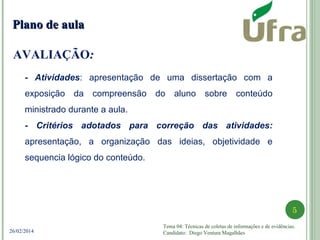 Tema 04: Técnicas de coletas de informações e de evidências.
Candidato: Diego Ventura Magalhães
5
26/02/2014
AVALIAÇÃO:
Plano de aulaPlano de aula
- Atividades: apresentação de uma dissertação com a
exposição da compreensão do aluno sobre conteúdo
ministrado durante a aula.
- Critérios adotados para correção das atividades:
apresentação, a organização das ideias, objetividade e
sequencia lógico do conteúdo.
 