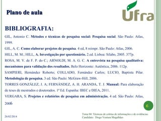Tema 04: Técnicas de coletas de informações e de evidências.
Candidato: Diego Ventura Magalhães
6
26/02/2014
BIBLIOGRAFIA:
VERGARA, S. Projetos e relatórios de pesquisa em administração. 4 ed. São Paulo: Atlas, 2006.
Plano de aulaPlano de aula
GIL, Antonio C. Métodos e técnicas de pesquisa social: Pesquisa social. São Paulo: Atlas,
1999.
GIL, A. C. Como elaborar projetos de pesquisa. 4 ed, 8 reimpr. São Paulo: Atlas, 2006.
HILL, M. M.; HILL, A. Investigação por questionário. 2.ed. Lisboa: Sílabo, 2005. 377p.
ROSA, M. V. de F. P. do C.; ARNOLDI, M. A. G. C. A entrevista na pesquisa qualitativa:
mecanismos para validação dos resultados. Belo Horizonte: Autêntica, 2006. 112p.
SAMPIERI, Hernández Roberto; COLLADO, Fernández Carlos; LUCIO, Baptista Pilar.
Metodologia de pesquisa. 3 ed. São Paulo: McGraw-Hill, 2006.
TORRES GONZÁLEZ, J. A; FERNÁNDEZ, A. H. ARANDA, T. J. Manual: Para elaboração
de teses de mestrados e doutorados. 1ª Ed. Espanha: IBEC e DIEA, 2011.
VERGARA, S. Projetos e relatórios de pesquisa em administração. 4 ed. São Paulo: Atlas,
2006
VERGARA, S. Projetos e relatórios de pesquisa em administração. 4 ed. São Paulo: Atlas, 2006
 
