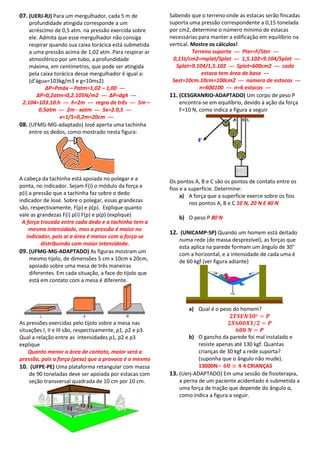 07. (UERJ-RJ) Para um mergulhador, cada 5 m de             Sabendo que o terreno onde as estacas serão fincadas
    profundidade atingida corresponde a um                 suporta uma pressão correspondente a 0,15 tonelada
    acréscimo de 0,5 atm. na pressão exercida sobre        por cm2, determine o número mínimo de estacas
    ele. Admita que esse mergulhador não consiga           necessárias para manter a edificação em equilíbrio na
    respirar quando sua caixa torácica está submetida      vertical. Mostre os cálculos!
    a uma pressão acima de 1,02 atm. Para respirar ar                Terreno suporta --- Pter=F/Ster ---
    atmosférico por um tubo, a profundidade                 0,15t/cm2=mplat/Splat --- 1,5.102=9.104/Splat ---
    máxima, em centímetros, que pode ser atingida             Splat=9.104/1,5.102 --- Splat=600cm2 --- cada
    pela caixa torácica desse mergulhador é igual a:                     estaca tem área de base ---
    (d’água=103kg/m3 e g=10ms2)                             Sest=10cm.10cm=100cm2 --- número de estacas ---
            ΔP=Pmáx – Patm=1,02 – 1,00 ---                              n=600100 --- n=6 estacas ---
       ΔP=0,2atm=0,2.105N/m2 --- ΔP=dgh ---                11. (CESGRANRIO-ADAPTADO) Um corpo de peso P
 2.104=103.10.h --- h=2m --- regra de três --- 5m –            encontra-se em equilíbrio, devido à ação da força
         0,5atm --- 2m - xatm --- 5x=2.0,5 ---                 F=10 N, como indica a figura a seguir
                 x=1/5=0,2m=20cm ---
08. (UFMG-MG-adaptado) José aperta uma tachinha
    entre os dedos, como mostrado nesta figura:




A cabeça da tachinha está apoiada no polegar e a           Os pontos A, B e C são os pontos de contato entre os
ponta, no indicador. Sejam F(i) o módulo da força e        fios e a superfície. Determine:
p(i) a pressão que a tachinha faz sobre o dedo                  a) A força que a superfície exerce sobre os fios
indicador de José. Sobre o polegar, essas grandezas                 nos pontos A, B e C 10 N, 20 N E 40 N
são, respectivamente, F(p) e p(p). Explique quanto
vale as grandezas F(i) p(i) F(p) e p(p) (explique)             b) O peso P 80 N
 A força trocada entre cada dedo e a tachinha tem a
     mesma intensidade, mas a pressão é maior no
                                                           12. (UNICAMP-SP) Quando um homem está deitado
   indicador, pois aí a área é menor com a força se
                                                               numa rede (de massa desprezível), as forças que
          distribuindo com maior intensidade.
                                                               esta aplica na parede formam um ângulo de 30°
09. (UFMG-MG-ADAPTADO) As figuras mostram um                   com a horizontal, e a intensidade de cada uma é
     mesmo tijolo, de dimensões 5 cm x 10cm x 20cm,            de 60 kgf (ver figura adiante)
     apoiado sobre uma mesa de três maneiras
     diferentes. Em cada situação, a face do tijolo que
     está em contato com a mesa é diferente.


                                                                                                          .
                                                                   a) Qual é o peso do homem?

As pressões exercidas pelo tijolo sobre a mesa nas
situações I, II e III são, respectivamente, ρ1, ρ2 e ρ3.
Qual a relação entre as intensidades ρ1, ρ2 e ρ3                   b) O gancho da parede foi mal instalado e
explique                                                               resiste apenas até 130 kgf. Quantas
    Quanto menor a área de contato, maior será a                       crianças de 30 kgf a rede suporta?
pressão, pois a força (peso) que a provoca é o mesmo                   (suponha que o ângulo não mude).
10. (UFPE-PE) Uma plataforma retangular com massa                      13000N             4 CRIANÇAS
    de 90 toneladas deve ser apoiada por estacas com       13. (Uerj-ADAPTADO) Em uma sessão de fisioterapia,
    seção transversal quadrada de 10 cm por 10 cm.             a perna de um paciente acidentado é submetida a
                                                               uma força de tração que depende do ângulo α,
                                                               como indica a figura a seguir.
 