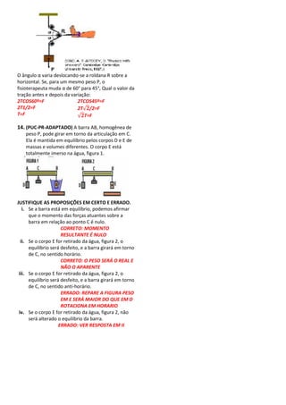 O ângulo α varia deslocando-se a roldana R sobre a
horizontal. Se, para um mesmo peso P, o
fisioterapeuta muda α de 60° para 45°, Qual o valor da
tração antes e depois da variação:
2TCOS60º=F                  2TCOS45º=F
2T1/2=F                     2T√ /2=F
T=F                         √ T=F

14. (PUC-PR-ADAPTADO) A barra AB, homogênea de
    peso P, pode girar em torno da articulação em C.
    Ela é mantida em equilíbrio pelos corpos D e E de
    massas e volumes diferentes. O corpo E está
    totalmente imerso na água, figura 1.




JUSTIFIQUE AS PROPOSIÇÕES EM CERTO E ERRADO.
   i. Se a barra está em equilíbrio, podemos afirmar
      que o momento das forças atuantes sobre a
      barra em relação ao ponto C é nulo.
                      CORRETO: MOMENTO
                      RESULTANTE É NULO
  ii. Se o corpo E for retirado da água, figura 2, o
      equilíbrio será desfeito, e a barra girará em torno
      de C, no sentido horário.
                      CORRETO: O PESO SERÁ O REAL E
                      NÃO O APARENTE
 iii. Se o corpo E for retirado da água, figura 2, o
      equilíbrio será desfeito, e a barra girará em torno
      de C, no sentido anti-horário.
                      ERRADO: REPARE A FIGURA PESO
                      EM E SERÁ MAIOR DO QUE EM D
                      ROTACIONA EM HORARIO
 iv. Se o corpo E for retirado da água, figura 2, não
      será alterado o equilíbrio da barra.
                     ERRADO: VER RESPOSTA EM II
 