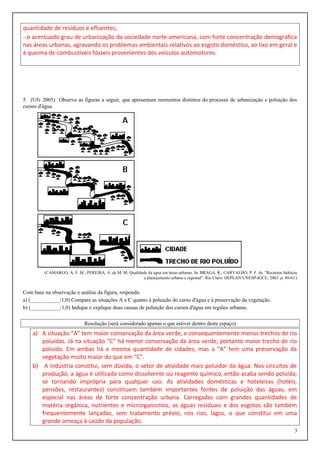 quantidade de resíduos e efluentes;
- o acentuado grau de urbanização da sociedade norte-americana, com forte concentração demográfica
nas áreas urbanas, agravando os problemas ambientais relativos ao esgoto doméstico, ao lixo em geral e
à queima de combustíveis fósseis provenientes dos veículos automotores.
5. (Ufv 2005) Observe as figuras a seguir, que apresentam momentos distintos do processo de urbanização e poluição dos
cursos d'água.
(CAMARGO, A. F. M.; PEREIRA, A. de M. M. Qualidade da água em áreas urbanas. In: BRAGA, R.; CARVALHO, P. F. de. "Recursos hídricos
e planejamento urbano e regional". Rio Claro: DEPLAN/UNESP-IGCE, 2003. p. 49-63.)
Com base na observação e análise da figura, responda:
a) (___________/1,0) Compare as situações A e C quanto à poluição do curso d'água e à preservação da vegetação.
b) (___________/1,0) Indique e explique duas causas de poluição dos cursos d'água em regiões urbanas.
Resolução (será considerado apenas o que estiver dentro deste espaço)
a) A situação “A” tem maior conservação da área verde, e consequentemente menos trechos do rio
poluídas. Já na situação “C” há menor conservação da área verde, portanto maior trecho de rio
poluído. Em ambas há a mesma quantidade de cidades, mas a “A” tem uma preservação da
vegetação muito maior do que em “C”.
b) A indústria constitui, sem dúvida, o setor de atividade mais poluidor da água. Nos circuitos de
produção, a água é utilizada como dissolvente ou reagente químico, então acaba sendo poluída,
se tornando imprópria para qualquer uso. As atividades domésticas e hoteleiras (hotéis,
pensões, restaurantes) constituem também importantes fontes de poluição das águas, em
especial nas áreas de forte concentração urbana. Carregadas com grandes quantidades de
matéria orgânica, nutrientes e microrganismos, as águas residuais e dos esgotos são também
frequentemente lançadas, sem tratamento prévio, nos rios, lagos, o que constitui em uma
grande ameaça à saúde da população.
3
 