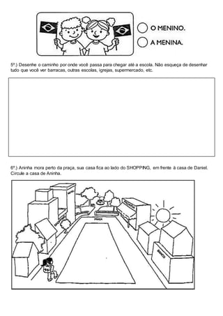5º.) Desenhe o caminho por onde você passa para chegar até a escola. Não esqueça de desenhar
tudo que você ver barracas, outras escolas, igrejas, supermercado, etc.
6º.) Aninha mora perto da praça, sua casa fica ao lado do SHOPPING, em frente à casa de Daniel.
Circule a casa de Aninha.
 