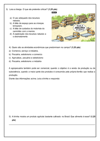 3) Leia a charge. O que ela pretende criticar? (1,25 pts)
4) Quais são as atividades econômicas que predominam no campo? (1,25 pts)
a) Comercio, serviço e indústria.
b) Pecuária, extrativismo e comercio
c) Agricultura, pecuária e extrativismo
d) Pecuária, extrativismo e indústria
A agropecuária também pode ser comercial, quando o objetivo é a venda da produção ou de
subsistência, quando a maior parte dos produtos é consumida pela própria família que realiza a
produção.
Diante das informações acima. Leia a tirinha e responda:
5) A tirinha mostra um produto agrícola bastante cultivado no Brasil. Que alimento é esse? (1,25
pts)
____________________________________________________________________________
a) O uso adequado dos recursos
naturais.
b) A falta de espaço para as crianças
brincarem.
c) A falta de cuidados do motorista do
caminhão com o menino.
d) A exploração dos recursos naturais e
o desmatamento
 