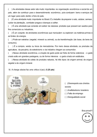 ( ) As atividades desse setor são muito importantes na organização econômica e social de um
país, além de contribuir para o desenvolvimento econômico, pois conduzem bens e serviços de
um lugar para outro dentro e fora do país.
( ) É uma atividade muito importante no Brasil. É o trabalho de preparar o solo, adubar, semear,
cuidar da plantação, combater pragas e doenças e colher.
( ) É uma atividade que consiste em extrair da natureza produtos que possam ser usados para
fins comerciais ou industriais.
( ) É um conjunto de atividades econômicas que manipulam ou exploram as matérias-primas e
as fontes de energia.
( ) Pode ser extrativa (vegetal, mineral ou animal), ou de transformação (de base, de bens de
consumo).
( ) É a compra, venda ou troca de mercadorias. Por meio dessa atividade, os produtos da
agricultura, da pecuária, do extrativismo e da indústria chegam ao consumidor.
( ) Nessa atividade econômica, a criação de gado pode ser feita de forma extensiva - o gado
criado solto em grandes pastagens, ou de forma intensiva - o gado criado em estábulos.
( ) Nessa atividade de coleta de produtos naturais, há três tipos: de origem animal, de origem
vegetal e de origem mineral.
9) A charge abaixo faz uma crítica à (ao): (1,25 pts)
Boa prova!!!
( ) Desrespeito aos direitos
sociais
( ) Analfabetismo brasileiro
( ) Falta de emprego
( ) Desigualdade social
 