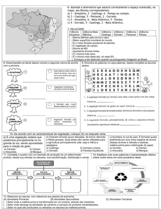 6- Assinale a alternativa que associa corretamente o espaço numerado, no
                                                           mapa, aos Biomas correspondentes.
                                                           a) 1 – Amazônia, 2 – Caatinga, 6 – Pampa ou campos.
                                                           b) 3 – Caatinga, 5 – Pantanal, 2 – Cerrado.
                                                           c) 2 – Amazônia, 6 – Mata Atlântica, 5 – Pampa.
                                                           c) 4 - Cerrado, 5 – Caatinga, 2 – Mata Atlântica.

                                                         7- RELACIONE:
                                                          (1)Bioma    (2)Bioma Mata (3)Bioma (4)Bioma (5)Bioma (6)Bioma
                                                          Amazônia Atlântica             Caatinga Cerrado       Pantanal Pampa
                                                          ( ) Bioma definido pela chuva e calor.
                                                          ( ) Maior superfície inundável do mundo
                                                          ( ) É a maior floresta equatorial do planeta.
                                                          ( ) É vegetação de campo.
                                                          ( ) Bioma de MG
                                                          ( ) Apresenta árvores tortas.
                                                          ( ) É o bioma mais seco.
                                                          ( ) É o bioma mais destruído, só resta 8%.
                                                          ( ) Começou a ser destruído quando os portugueses chegaram ao Brasil.
8- Desembaralhe as letras depois numere a segunda coluna de acordo    9- Encontre as palavras no caça palavras, depois complete as lacunas
com a primeira.                                                       abaixo.




     10- De acordo com as características da vegetação, marque (X) na resposta certa.
a) É uma vegetação rasteira que    b) Crescem árvores pouco elevadas, de tronco retorcido       c) Acontece no sul do país. É formada quase
predomina principalmente no rio    e folhas grossas. Suas áreas vêm sendo utilizadas para       totalmente por uma única espécie de árvore.
grande do sul, sendo aproveitada a agricultura (principalmente café, soja e milho) e            Dessas árvores é retirada a celulose,
para a criação de gado.            pastagens                                                    matéria prima para a fabricação do papel.
                                        a) Caatinga;                     b) Campos Limpos;      a) Cerrado.              b) Campo.
 a) Cerrado.             b) Campo.
                                        c) Cerrado;                      d) Floresta Equatorial;c) Araucária.            d) Mangue.
c) Araucária.            d) Mangue.
11. Complete o quadro com um exemplo de produção de um determinado                   12- Explique com suas palavras a representação abaixo
produto, desde sua retirada na natureza, sua transformação, distribuição e venda     sobre como seria um ciclo produtivo ideal:




13. Relacione as colunas, com referencia aos setores da economia:
(A) Atividades Primárias                    (B) Atividades Secundárias                       (C) Atividades Terciárias
( ) Setor onde a matéria-prima é transformada em um produto, através das indústrias.
( ) Setor onde abrange as atividades de comércio e serviços de produtos industrializados.
( ) Setor no qual são produzidos ou retirados na natureza as matérias-primas.
 