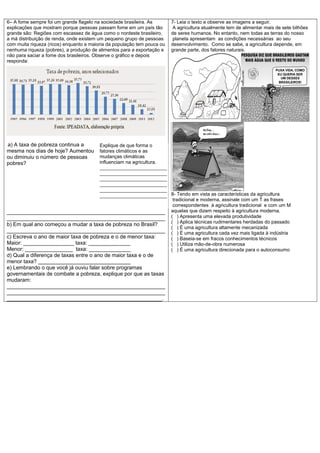 6– A fome sempre foi um grande flagelo na sociedade brasileira. As
explicações que mostram porque pessoas passam fome em um país tão
grande são: Regiões com escassez de água como o nordeste brasileiro,
a má distribuição de renda, onde existem um pequeno grupo de pessoas
com muita riqueza (ricos) enquanto a maioria da população tem pouca ou
nenhuma riqueza (pobres), a produção de alimentos para a exportação e
não para saciar a fome dos brasileiros. Observe o gráfico e depois
responda:
a) a) A taxa de pobreza continua a
mesma nos dias de hoje? Aumentou
ou diminuiu o número de pessoas
pobres?
_____________________________________________________
_____________________________________________________
b) Em qual ano começou a mudar a taxa de pobreza no Brasil?
_____________________________________________________
c) Escreva o ano de maior taxa de pobreza e o de menor taxa:
Maior: _________________ taxa: ______________
Menor: ________________ taxa: ______________
d) Qual a diferença de taxas entre o ano de maior taxa e o de
menor taxa? _______________________________
e) Lembrando o que você já ouviu falar sobre programas
governamentais de combate a pobreza, explique por que as taxas
mudaram:
_____________________________________________________
_____________________________________________________
____________________________________________________.
7- Leia o texto e observe as imagens a seguir.
A agricultura atualmente tem de alimentar mais de sete bilhões
de seres humanos. No entanto, nem todas as terras do nosso
planeta apresentam as condições necessárias ao seu
desenvolvimento. Como se sabe, a agricultura depende, em
grande parte, dos fatores naturais.
8- Tendo em vista as características da agricultura
tradicional e moderna, assinale com um T as frases
correspondentes à agricultura tradicional e com um M
aquelas que dizem respeito à agricultura moderna.
( ) Apresenta uma elevada produtividade
( ) Aplica técnicas rudimentares herdadas do passado
( ) É uma agricultura altamente mecanizada
( ) É uma agricultura cada vez mais ligada à indústria
( ) Baseia-se em fracos conhecimentos técnicos
( ) Utiliza mão-de-obra numerosa
( ) É uma agricultura direcionada para o autoconsumo
Explique de que forma o
fatores climáticos e as
mudanças climáticas
influenciam na agricultura.
_________________________
_________________________
_________________________
_________________________
_________________________
_________________________
 