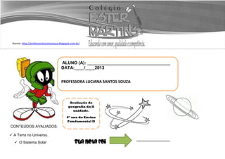 Acesse: http://professoralucianasouza.blogspot.com.br/
CONTEÚDOS AVALIADOS:
 A Terra no Universo.
 O Sistema Solar Sua nota foi
ALUNO (A): ___________________________________
DATA:____/____2013
PROFESSORA LUCIANA SANTOS SOUZA
Avaliação de
geografia da II
unidade.
6º ano do Ensino
Fundamental II
 