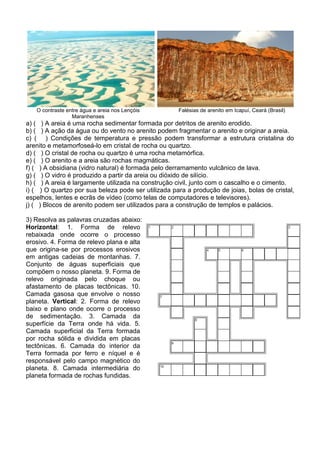 O contraste entre água e areia nos Lençóis        Falésias de arenito em Icapuí, Ceará (Brasil)
                 Maranhenses
a) ( ) A areia é uma rocha sedimentar formada por detritos de arenito erodido.
b) ( ) A ação da água ou do vento no arenito podem fragmentar o arenito e originar a areia.
c) ( ) Condições de temperatura e pressão podem transformar a estrutura cristalina do
arenito e metamorfoseá-lo em cristal de rocha ou quartzo.
d) ( ) O cristal de rocha ou quartzo é uma rocha metamórfica.
e) ( ) O arenito e a areia são rochas magmáticas.
f) ( ) A obsidiana (vidro natural) é formada pelo derramamento vulcânico de lava.
g) ( ) O vidro é produzido a partir da areia ou dióxido de silício.
h) ( ) A areia é largamente utilizada na construção civil, junto com o cascalho e o cimento.
i) ( ) O quartzo por sua beleza pode ser utilizada para a produção de joias, bolas de cristal,
espelhos, lentes e ecrãs de vídeo (como telas de computadores e televisores).
j) ( ) Blocos de arenito podem ser utilizados para a construção de templos e palácios.

3) Resolva as palavras cruzadas abaixo:
Horizontal: 1. Forma de relevo
rebaixada onde ocorre o processo
erosivo. 4. Forma de relevo plana e alta
que origina-se por processos erosivos
em antigas cadeias de montanhas. 7.
Conjunto de águas superficiais que
compõem o nosso planeta. 9. Forma de
relevo originada pelo choque ou
afastamento de placas tectônicas. 10.
Camada gasosa que envolve o nosso
planeta. Vertical: 2. Forma de relevo
baixo e plano onde ocorre o processo
de sedimentação. 3. Camada da
superfície da Terra onde há vida. 5.
Camada superficial da Terra formada
por rocha sólida e dividida em placas
tectônicas. 6. Camada do interior da
Terra formada por ferro e níquel e é
responsável pelo campo magnético do
planeta. 8. Camada intermediária do
planeta formada de rochas fundidas.
 