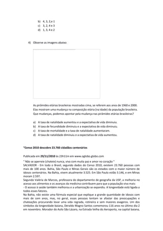 b) 4, 3, 2,e 1
c) 3, 2, 4 e 3
d) 1, 3, 4 e 2
4) Observe as imagens abaixo:
As pirâmides etárias brasileiras mostradas cima, se referem aos anos de 1960 e 2000.
Elas mostram uma mudança na composição etária (na idade) da população brasileira.
Que mudanças, podemos apontar pela mudança nas pirâmides etárias brasileiras?
a) A taxa de natalidade aumentou e a expectativa de vida diminuiu.
b) A taxa de fecundidade diminuiu e a expectativa de vida diminuiu.
c) A taxa de mortalidade e a taxa de natalidade aumentaram.
d) A taxa de natalidade diminuiu e a expectativa de vida aumentou.
“Censo 2010 descobre 23.760 cidadãos centenários
Publicada em 29/11/2010 às 23h11m em www.oglobo.globo.com
" Não se aperreie (chateie) nunca, viva com muita paz e amor no coração "
SALVADOR - Em todo o Brasil, segundo dados do Censo 2010, existem 23.760 pessoas com
mais de 100 anos. Bahia, São Paulo e Minas Gerais são os estados com o maior número de
idosos centenários. Na Bahia, vivem atualmente 3.525. Em São Paulo estão 3.146, e em Minas
moram 2.597.
Segundo Valéria de Marcos, professora do departamento de geografia da USP, a melhoria no
acesso aos alimentos e os avanços da medicina contribuem para que a população viva mais:
- O acesso à saúde também melhorou e a urbanização se expandiu. A longevidade está ligada a
todos esses fatores.
Na Bahia, não existe uma fórmula especial que explique a grande quantidade de idosos com
mais de cem anos, mas, no geral, essas pessoas tentam se afastar das preocupações e
chateações procurando levar uma vida regrada, rotineira e sem maiores exageros. Um dos
símbolos da longevidade baiana, Deraldo Magno Santos comemorou 116 anos no último dia 2
em novembro. Morador do Asilo São Lázaro, na Estrada Velha do Aeroporto, na capital baiana,
 