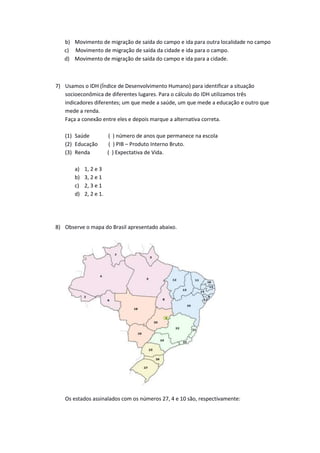 b) Movimento de migração de saída do campo e ida para outra localidade no campo
c) Movimento de migração de saída da cidade e ida para o campo.
d) Movimento de migração de saída do campo e ida para a cidade.
7) Usamos o IDH (Índice de Desenvolvimento Humano) para identificar a situação
socioeconômica de diferentes lugares. Para o cálculo do IDH utilizamos três
indicadores diferentes; um que mede a saúde, um que mede a educação e outro que
mede a renda.
Faça a conexão entre eles e depois marque a alternativa correta.
(1) Saúde ( ) número de anos que permanece na escola
(2) Educação ( ) PIB – Produto Interno Bruto.
(3) Renda ( ) Expectativa de Vida.
a) 1, 2 e 3
b) 3, 2 e 1
c) 2, 3 e 1
d) 2, 2 e 1.
8) Observe o mapa do Brasil apresentado abaixo.
Os estados assinalados com os números 27, 4 e 10 são, respectivamente:
 