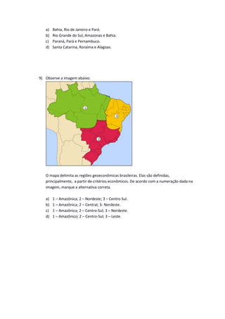 a) Bahia, Rio de Janeiro e Pará.
b) Rio Grande do Sul, Amazonas e Bahia.
c) Paraná, Pará e Pernambuco.
d) Santa Catarina, Roraima e Alagoas.
9) Observe a imagem abaixo:
O mapa delimita as regiões geoeconômicas brasileiras. Elas são definidas,
principalmente, a partir de critérios econômicos. De acordo com a numeração dada na
imagem, marque a alternativa correta.
a) 1 – Amazônica; 2 – Nordeste; 3 – Centro Sul.
b) 1 – Amazônica; 2 – Central; 3- Nordeste.
c) 1 – Amazônica; 2 – Centro-Sul; 3 – Nordeste.
d) 1 – Amazônico; 2 – Centro-Sul; 3 – Leste.
 