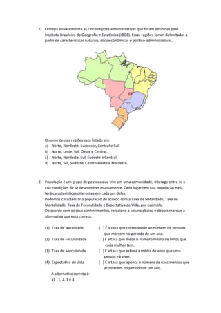 2) O mapa abaixo mostra as cinco regiões administrativas que foram definidas pelo
Instituto Brasileiro de Geografia e Estatística (IBGE). Essas regiões foram delimitadas a
partir de características naturais, socioeconômicas e político-administrativas.
O nome dessas regiões está listada em:
a) Norte, Nordeste, Sudoeste, Central e Sul.
b) Norte, Leste, Sul, Oeste e Central.
c) Norte, Nordeste, Sul, Sudeste e Central.
d) Norte, Sul, Sudeste, Centro-Oeste e Nordeste.
3) População é um grupo de pessoas que vive em uma comunidade, interage entre si, e
cria condições de se desenvolver mutuamente. Cada lugar tem sua população e ela
terá características diferentes em cada um deles.
Podemos caracterizar a população de acordo com a Taxa de Natalidade, Taxa de
Mortalidade, Taxa de Fecundidade e Expectativa de Vida, por exemplo.
De acordo com os seus conhecimentos, relacione a coluna abaixo e depois marque a
alternativa que está correta.
(1) Taxa de Natalidade ( ) É a taxa que corresponde ao número de pessoas
que morrem no período de um ano.
(2) Taxa de Fecundidade ( ) É a taxa que mede o número médio de filhos que
cada mulher tem.
(3) Taxa de Mortalidade ( ) É a taxa que estima a média de anos que uma
pessoa irá viver.
(4) Expectativa de Vida ( ) É a taxa que aponta o número de nascimentos que
acontecem no período de um ano.
A alternativa correta é:
a) 1, 2, 3 e 4
 