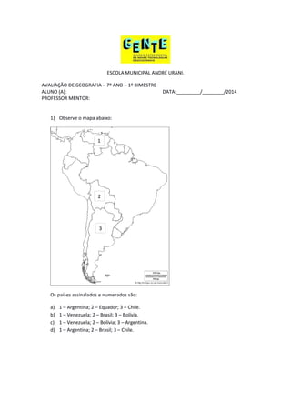 ESCOLA MUNICIPAL ANDRÉ URANI.
AVALIAÇÃO DE GEOGRAFIA – 7º ANO – 1º BIMESTRE
ALUNO (A): DATA:_________/________/2014
PROFESSOR MENTOR:
1) Observe o mapa abaixo:
Os países assinalados e numerados são:
a) 1 – Argentina; 2 – Equador; 3 – Chile.
b) 1 – Venezuela; 2 – Brasil; 3 – Bolívia.
c) 1 – Venezuela; 2 – Bolívia; 3 – Argentina.
d) 1 – Argentina; 2 – Brasil; 3 – Chile.
3
1
2
 
