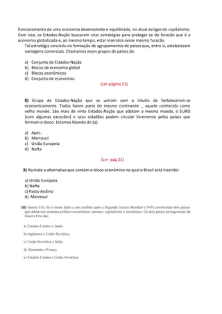 funcionamento de uma economia desenvolvida e equilibrada, no atual estágio do capitalismo.
Com isso, os Estados-Nação buscaram criar estratégias para proteger-se do furacão que é a
economia globalizada e, ao mesmo tempo, estar inseridos nesse mesmo furacão.
Tal estratégia consistiu na formação de agrupamentos de países que, entre si, estabelecem
vantagens comerciais. Chamamos esses grupos de países de:
a) Conjunto de Estados-Nação
b) Blocos de economia global
c) Blocos econômicos
d) Conjunto de economias
(Ler página 21)
8) Grupo de Estados-Nação que se uniram com o intuito de fortalecerem-se
economicamente. Todos fazem parte do mesmo continente _ aquele conhecido como
velho mundo. São mais de vinte Estados-Nação que adotam a mesma moeda, o EURO
(com algumas exceções) e seus cidadãos podem circular livremente pelos países que
formam o bloco. Estamos falando do (a):
a) Apec.
b) Mercosul
c) União Europeia
d) Nafta
(Ler pág 21)
9) Assinale a alternativa que contém o bloco econômico no qual o Brasil está inserido:
a) União Europeia
b) Nafta
c) Pacto Andino
d) Mercosul
10) Guerra Fria foi o nome dado a um conflito após a Segunda Guerra Mundial (1945) envolvendo dois países
que adotavam sistemas político-econômicos opostos: capitalismo e socialismo. Os dois países protagonistas da
Guerra Fria são:
a) Estados Unidos e Japão.
b) Inglaterra e União Soviética.
c) União Soviética e Itália.
d) Alemanha e França.
e) Estados Unidos e União Soviética.
 