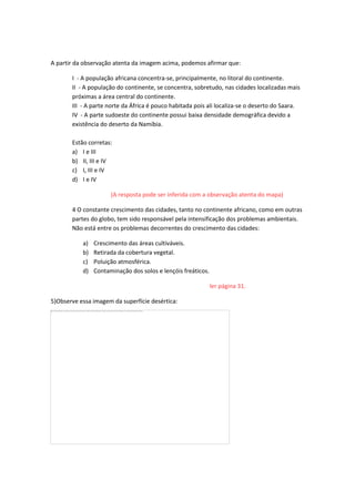 A partir da observação atenta da imagem acima, podemos afirmar que:
I - A população africana concentra-se, principalmente, no litoral do continente.
II - A população do continente, se concentra, sobretudo, nas cidades localizadas mais
próximas a área central do continente.
III - A parte norte da África é pouco habitada pois ali localiza-se o deserto do Saara.
IV - A parte sudoeste do continente possui baixa densidade demográfica devido a
existência do deserto da Namíbia.
Estão corretas:
a) I e III
b) II, III e IV
c) I, III e IV
d) I e IV
(A resposta pode ser inferida com a observação atenta do mapa)
4 O constante crescimento das cidades, tanto no continente africano, como em outras
partes do globo, tem sido responsável pela intensificação dos problemas ambientais.
Não está entre os problemas decorrentes do crescimento das cidades:
a) Crescimento das áreas cultiváveis.
b) Retirada da cobertura vegetal.
c) Poluição atmosférica.
d) Contaminação dos solos e lençóis freáticos.
ler página 31.
5)Observe essa imagem da superfície desértica:
 