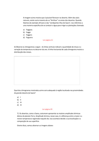A imagem acima mostra que é possível florescer no deserto. Além dos oásis
naturais, existe outra maneira de se “fertilizar” as areias dos desertos. Quando
falamos do exemplo africano e das “verdejantes ilhas do Saara”, nos referimos a
uma maneira específica de se conduzir a água para irrigar as plantações chamada:
a) Foggaza.
b) Foggo
c) Foggara
d) Fogueira
Ler página 21
6) Observe os climogramas a seguir. As linhas verticais indicam a quantidade de chuva e a
variação da temperatura no decorrer do ano. A linha horizontal de cada climograma mostra a
distribuição dos meses.
Qual dos climogramas mostrados acima seria adequado à região localizada nas proximidades
do grande deserto do Saara?
a) I
b) II
c) III
d) IV
Ler página 20
7) Os desertos, como o Saara, costumam apresentar as maiores amplitudes térmicas
diárias do planeta Terra. Amplitude térmica, nesse caso, é a diferença entre a maior e a
menor temperatura registrada naquele dia. Isso acontece devido a sua localização e a
composição de sua superfície.
Diante disso, vamos observar as imagens abaixo:
 