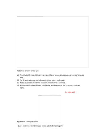 Podemos concluir então que:
a) Amplitude térmica diária se refere a média de temperaturas que ocorrem ao longo do
ano.
b) No deserto a temperatura é quente o ano todo e o dia todo.
c) Todas as cidades litorâneas apresentam clima frio e chuvoso.
d) Amplitude térmica diária é a variação de temperatura de um local entre o dia e a
noite.
Ler página 20
8) Observe a imagem acima:
Qual o fenômeno climático está sendo retratado na imagem?
 