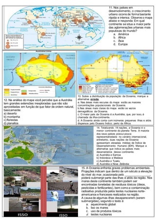 11. Nos países em
desenvolvimento, o crescimento
urbano ocorre de forma bastante
rápida e intensa. Observe o mapa
abaixo e responda: Em qual
continente se situa a maior parte
das aglomerações urbanas mais
populosas do mundo?
a. América
b. África
c. Ásia
d. Europa
12. Na análise do mapa você percebe que a Austrália
tem grandes extensões inexploradas que não são
aproveitadas em função de que fator de ordem natural,
basicamente:
a) deserto
b) montanha
c) florestas
d) planaltos
13. Sobre a distribuição da população da Oceania, marque a
alternativa errada.
a. Nas áreas mais escuras do mapa estão as maiores
concentrações populacionais da Oceania.
b.Nas áreas mais claras do mapa estão os vazios
demagráficos da Oceania.
c. O maior país da Oceania é a Austrália, que, por isso, é
chamada de ilha-continente.
d. A Oceania ainda conta com inúmeras pequenas ilhas e atóis
dispersos pelo Oceano Índico, perto da África.
14. Totalizando 14 nações, a Oceania é o
menor continente do planeta Terra. A maioria
dos seus países possui pouca
representatividade no cenário internacional,
entretanto, duas nações da Oceania
apresentam elevadas médias de Índice de
Desenvolvimento Humano (IDH). Marque a
alternativa que indica os países mais
desenvolvidos desse continente.
a) Austrália e Samoa
b) Indonésia e Malásia
c) Austrália e Tuvalu
d) Austrália e Nova Zelândia
15. A Oceania enfrenta graves problemas ambientais.
Projeções indicam que dentro de um século a elevação
do nível do mar, ocasionada pelo ________________,
poderá submergir parte das ilhas e atóis da região. Nos
mares deste continente também podem ser
encontradas toneladas de resíduos tóxicos (óleos,
pesticidas e fertilizantes), bem como a contaminação
radioativa produzida pelos testes nucleares norte-
americanos e franceses realizados na região.
A causa de algumas ilhas desaparecerem (serem
submergidas), segundo o texto é
a. aquecimento global
b. lixo os mares
c. uso de produtos tóxicos
d. testes nucleares
 