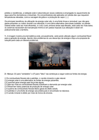 prédios e residências, a radiação solar é absorvida por esses coletores e empregada no aquecimento da
água para fins domésticos e industriais. Os concentradores são aplicados em ativida-des que requerem
temperaturas elevadas, como a secagem de grãos e a produção de vapor. [...]
Os principais benefícios da utilização da energia solar são: é uma fonte limpa e renovável, que não gera
gases poluentes ou ruídos durante sua utilização; é uma ótima alternativa para áreas isoladas; os painéis
solares estão cada vez mais eficientes, e o seu custo, embora ainda seja elevado, está cada vez mais baixo;
os sistemas necessitam de manutenção mínima e em países tropicais sua utilização é viável em
praticamente todo o território.
1 - A imagem mostra uma termelétrica onde, provavelmente, está sendo utilizado algum combustível fóssil
para a geração de energia. Aponte dois problemas do uso desse tipo de energia e faça uma proposta de
solução para cada um desses problemas.
2 - Marque (V) para “verdadeiro” e (F) para “falso” nas sentenças a seguir sobre as fontes de energia.
() Os combustíveis fósseis são o petróleo, o carvão mineral e o gás natural.
() A energia solar é uma alternativa às fontes de energia poluentes.
() É possível gerar energia pela força das águas.
() Cada vez mais os combustíveis fósseis substituem a demanda por energia solar.
() O Brasil tem baixo potencial de produção de energia solar.
() A queima de combustíveis fósseis libera gases do efeito estufa.
() O petróleo é uma fonte de energia secundária pois é encontrado na natureza.
() O carvão mineral é obtido por meio de tronco de árvores.
 