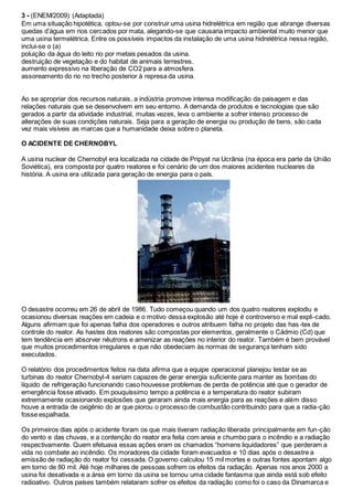 3 - (ENEM/2009) (Adaptada)
Em uma situação hipotética, optou-se por construir uma usina hidrelétrica em região que abrange diversas
quedas d’água em rios cercados por mata, alegando-se que causaria impacto ambiental muito menor que
uma usina termelétrica. Entre os possíveis impactos da instalação de uma usina hidrelétrica nessa região,
inclui-se o (a)
poluição da água do leito rio por metais pesados da usina.
destruição de vegetação e do habitat de animais terrestres.
aumento expressivo na liberação de CO2 para a atmosfera.
assoreamento do rio no trecho posterior à represa da usina.
Ao se apropriar dos recursos naturais, a indústria promove intensa modificação da paisagem e das
relações naturais que se desenvolvem em seu entorno. A demanda de produtos e tecnologias que são
gerados a partir da atividade industrial, muitas vezes, leva o ambiente a sofrer intenso processo de
alterações de suas condições naturais. Seja para a geração de energia ou produção de bens, são cada
vez mais visíveis as marcas que a humanidade deixa sobre o planeta.
O ACIDENTE DE CHERNOBYL
A usina nuclear de Chernobyl era localizada na cidade de Pripyat na Ucrânia (na época era parte da União
Soviética), era composta por quatro reatores e foi cenário de um dos maiores acidentes nucleares da
história. A usina era utilizada para geração de energia para o país.
O desastre ocorreu em 26 de abril de 1986. Tudo começou quando um dos quatro reatores explodiu e
ocasionou diversas reações em cadeia e o motivo dessa explosão até hoje é controverso e mal expli-cado.
Alguns afirmam que foi apenas falha dos operadores e outros atribuem falha no projeto das has-tes de
controle do reator. As hastes dos reatores são compostas por elementos, geralmente o Cádmio (Cd) que
tem tendência em absorver nêutrons e amenizar as reações no interior do reator. Também é bem provável
que muitos procedimentos irregulares e que não obedeciam às normas de segurança tenham sido
executados.
O relatório dos procedimentos feitos na data afirma que a equipe operacional planejou testar se as
turbinas do reator Chernobyl-4 seriam capazes de gerar energia suficiente para manter as bombas do
líquido de refrigeração funcionando caso houvesse problemas de perda de potência até que o gerador de
emergência fosse ativado. Em pouquíssimo tempo a potência e a temperatura do reator subiram
extremamente ocasionando explosões que geraram ainda mais energia para as reações e além disso
houve a entrada de oxigênio do ar que piorou o processo de combustão contribuindo para que a radia-ção
fosse espalhada.
Os primeiros dias após o acidente foram os que mais tiveram radiação liberada principalmente em fun-ção
do vento e das chuvas, e a contenção do reator era feita com areia e chumbo para o incêndio e a radiação
respectivamente. Quem efetuava essas ações eram os chamados “homens liquidadores” que perderam a
vida no combate ao incêndio. Os moradores da cidade foram evacuados e 10 dias após o desastre a
emissão de radiação do reator foi cessada. O governo calculou 15 mil mortes e outras fontes apontam algo
em torno de 80 mil. Até hoje milhares de pessoas sofrem os efeitos da radiação. Apenas nos anos 2000 a
usina foi desativada e a área em torno da usina se tornou uma cidade fantasma que ainda está sob efeito
radioativo. Outros países também relataram sofrer os efeitos da radiação como foi o caso da Dinamarca e
 