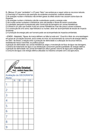 2 - Marque (V) para “verdadeiro” e (F) para “falso” nas sentenças a seguir sobre os recursos naturais.
() Chernobyl e Fukushima são exemplos de acidentes envolvendo material radioativo.
() As energias nuclear e hidráulica não emitem gases do efeito estufa mas causam outros tipos de
impactos.
() As energias nuclear e hidráulica são tão sustentáveis quanto a energia solar.
() Há muitas usinas nucleares e hidráulicas pois são baratas e fáceis de serem construídas.
() A atividade pesqueira é prejudicada pela construção de barragens em usinas hidrelétricas.
() O Brasil é um país que investe muito em usinas hidrelétricas mas não possui usinas nucleares.
() A construção de uma usina, seja hidráulica ou nuclear, deve ser acompanhada de estudo de impacto
ambiental.
() A produção de energia pelo ser humano pode ser acompanhada de impactos ambientais.
- (ENEM - Adaptada) “Águas de março definem se falta luz este ano”. Esse foi o título de uma reportagem
em jornal de circulação nacional, pouco antes do início do racionamento do consumo de energia elétrica,
em 2001. No Brasil, a relação entre a produção de eletricidade e a utilização de recursos hídricos,
estabelecida nessa manchete, se justifica porque
a geração de eletricidade nas usinas hidrelétricas exige a manutenção do fluxo de água nas barragens.
o sistema de tratamento da água e sua distribuição consomem grande quantidade de energia elétrica.
a geração de eletricidade nas usinas termelétricas utiliza grande volume de água para refrigeração.
o consumo de água e de energia elétrica utilizadas na indústria compete com o da agricultura.
Avaliação de GEOGRAFIA
Aluno:
A B C D
1
2
3
4
5
6
7
8
9
 