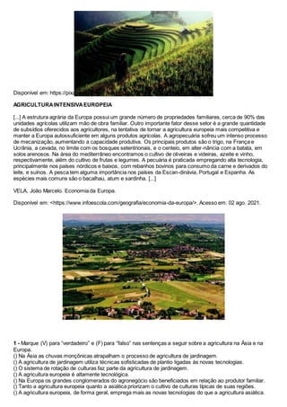 Disponível em: https://pixabay.com/pt/. Acesso em: 02 ago. 2021.
AGRICULTURAINTENSIVAEUROPEIA
[...] A estrutura agrária da Europa possui um grande número de propriedades familiares, cerca de 90% das
unidades agrícolas utilizam mão de obra familiar. Outro importante fator desse setor é a grande quantidade
de subsídios oferecidos aos agricultores, na tentativa de tornar a agricultura europeia mais competitiva e
manter a Europa autossuficiente em alguns produtos agrícolas. A agropecuária sofreu um intenso processo
de mecanização, aumentando a capacidade produtiva. Os principais produtos são o trigo, na França e
Ucrânia, a cevada, no limite com os bosques setentrionais, e o centeio, em alter-nância com a batata, em
solos arenosos. Na área do mediterrâneo encontramos o cultivo de oliveiras e videiras, azeite e vinho,
respectivamente, além do cultivo de frutas e legumes. A pecuária é praticada empregando alta tecnologia,
principalmente nos países nórdicos e baixos, com rebanhos bovinos para consumo da carne e derivados do
leite, e suínos. A pesca tem alguma importância nos países da Escan-dinávia, Portugal e Espanha. As
espécies mais comuns são o bacalhau, atum e sardinha. [...]
VELA, João Marcelo. Economia da Europa.
Disponível em: <https://www.infoescola.com/geografia/economia-da-europa/>. Acesso em: 02 ago. 2021.
1 - Marque (V) para “verdadeiro” e (F) para “falso” nas sentenças a seguir sobre a agricultura na Ásia e na
Europa.
() Na Ásia as chuvas monçônicas atrapalham o processo de agricultura de jardinagem.
() A agricultura de jardinagem utiliza técnicas sofisticadas de plantio ligadas às novas tecnologias.
() O sistema de rotação de culturas faz parte da agricultura de jardinagem.
() A agricultura europeia é altamente tecnológica.
() Na Europa os grandes conglomerados do agronegócio são beneficiados em relação ao produtor familiar.
() Tanto a agricultura europeia quanto a asiática priorizam o cultivo de culturas típicas de suas regiões.
() A agricultura europeia, de forma geral, emprega mais as novas tecnologias do que a agricultura asiática.
 