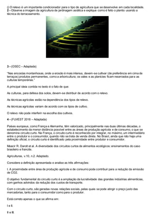 () O relevo é um importante condicionador para o tipo de agricultura que se desenvolve em cada localidade.
2 - Observe a imagem da agricultura de jardinagem asiática e explique como é feito o plantio usando a
técnica do terraceamento.
3 - (OSEC – Adaptada)
“Nas encostas montanhosas, onde a erosão é mais intensa, devem-se cultivar (de preferência em cima de
terraços) produtos permanentes, como a arboricultura; os vales e as planícies ficam reservados para as
culturas temporárias.”
A principal ideia contida no texto é o fato de que:
As culturas, para defesa dos solos, devem-se distribuir de acordo com o relevo.
As técnicas agrícolas estão na dependência dos tipos de relevo.
As técnicas agrícolas variam de acordo com os tipos de cultivo.
O relevo não pode interferir na escolha dos cultivos.
4 - (FUVEST 2018 – Adaptada)
Países europeus, como França e Alemanha, têm valorizado, principalmente nas duas últimas décadas, o
estabelecimento da menor distância possível entre as áreas de produção agrícola e de consumo, o que se
denomina circuito curto. Na França, o circuito curto é reconhecido por integrar, no máximo, um intermediário
entre o produtor e o consumidor, quando não se trata de venda direta. No Brasil, ainda que não haja uma
definição oficial, o circuito curto é identificado pela proximidade entre produtor e consumidor.
Moacir R. Darolt et al. A diversidade dos circuitos curtos de alimentos ecológicos: ensinamentos do caso
brasileiro e francês.
Agriculturas, v.10, n.2. Adaptado.
Considere a definição apresentada e analise as três afirmações:
I. A proximidade entre área de produção agrícola e de consumo pode contribuir para a redução da emissão
de CO2.
O objetivo fundamental do circuito curto é a ampliação da lucratividade das grandes indústrias alimentícias,
com ganhos advindos da redução dos custos de transporte.
Com o circuito curto, são geradas novas relações sociais, pelas quais se pode atingir o preço justo das
mercadorias, tanto para o consumidor como para o produtor.
Está correto apenas o que se afirma em:
I e II.
II e III.
 