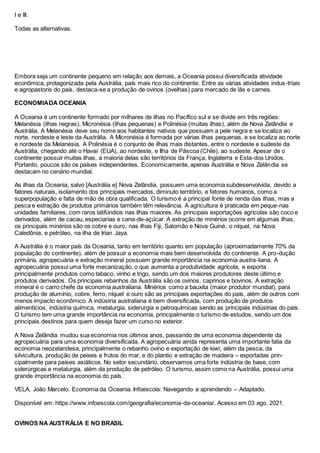 I e III.
Todas as alternativas.
Embora seja um continente pequeno em relação aos demais, a Oceania possui diversificada atividade
econômica, protagonizada pela Austrália, país mais rico do continente. Entre as várias atividades indus-triais
e agropastoris do país, destaca-se a produção de ovinos (ovelhas) para mercado de lãs e carnes.
ECONOMIADA OCEANIA
A Oceania é um continente formado por milhares de ilhas no Pacífico sul e se divide em três regiões:
Melanésia (ilhas negras), Micronésia (ilhas pequenas) e Polinésia (muitas ilhas), além de Nova Zelândia e
Austrália. A Melanésia deve seu nome aos habitantes nativos que possuem a pele negra e se localiza ao
norte, nordeste e leste da Austrália. A Micronésia é formada por várias ilhas pequenas, e se localiza ao norte
e nordeste da Melanésia. A Polinésia é o conjunto de ilhas mais distantes, entre o nordeste e sudeste da
Austrália, chegando até o Havaí (EUA), ao nordeste, e Ilha de Páscoa (Chile), ao sudeste. Apesar de o
continente possuir muitas ilhas, a maioria delas são territórios da França, Inglaterra e Esta-dos Unidos.
Portanto, poucos são os países independentes. Economicamente, apenas Austrália e Nova Zelândia se
destacam no cenário mundial.
As ilhas da Oceania, salvo [Austrália e] Nova Zelândia, possuem uma economia subdesenvolvida, devido a
fatores naturais, isolamento dos principais mercados, diminuto território, e fatores humanos, como a
superpopulação e falta de mão de obra qualificada. O turismo é a principal fonte de renda das ilhas, mas a
pesca e extração de produtos primários também têm relevância. A agricultura é praticada em peque-nas
unidades familiares, com raros latifúndios nas ilhas maiores. As principais exportações agrícolas são coco e
derivados, além de cacau, especiarias e cana-de-açúcar. A extração de minérios ocorre em algumas ilhas,
os principais minérios são os cobre e ouro, nas ilhas Fiji, Salomão e Nova Guiné, o níquel, na Nova
Caledônia, e petróleo, na ilha de Irian Jaya.
A Austrália é o maior país da Oceania, tanto em território quanto em população (aproximadamente 70% da
população do continente), além de possuir a economia mais bem desenvolvida do continente. A pro-dução
primária, agropecuária e extração mineral possuem grande importância na economia austra-liana. A
agropecuária possui uma forte mecanização, o que aumenta a produtividade agrícola, e exporta
principalmente produtos como tabaco, vinho e trigo, sendo um dos maiores produtores deste último e
produtos derivados. Os principais rebanhos da Austrália são os ovinos, caprinos e bovinos. A extração
mineral é o carro chefe da economia australiana. Minérios como a bauxita (maior produtor mundial), para
produção de alumínio, cobre, ferro, níquel e ouro são as principais exportações do país, além de outros com
menos impacto econômico. A indústria australiana é bem diversificada, com produção de produtos
alimentícios, indústria química, metalurgia, siderurgia e petroquímicas sendo as principais indústrias do país.
O turismo tem uma grande importância na economia, principalmente o turismo de estudos, sendo um dos
principais destinos para quem deseja fazer um curso no exterior.
A Nova Zelândia mudou sua economia nos últimos anos, passando de uma economia dependente da
agropecuária para uma economia diversificada. A agropecuária ainda representa uma importante fatia da
economia neozelandesa, principalmente o rebanho ovino e exportação de kiwi, além da pesca, da
silvicultura, produção de peixes e frutos do mar, e do plantio e extração de madeira – exportadas prin-
cipalmente para países asiáticos. No setor secundário, observamos uma forte indústria de base, com
siderúrgicas e metalurgia, além da produção de petróleo. O turismo, assim como na Austrália, possui uma
grande importância na economia do país.
VELA, João Marcelo. Economia da Oceania. Infoescola: Navegando e aprendendo – Adaptado.
Disponível em: https://www.infoescola.com/geografia/economia-da-oceania/. Acesso em 03 ago. 2021.
OVINOS NA AUSTRÁLIA E NO BRASIL
 