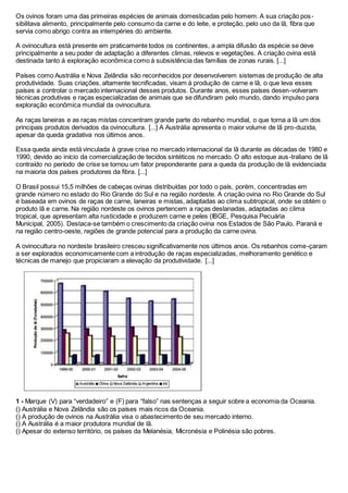 Os ovinos foram uma das primeiras espécies de animais domesticadas pelo homem. A sua criação pos-
sibilitava alimento, principalmente pelo consumo da carne e do leite, e proteção, pelo uso da lã, fibra que
servia como abrigo contra as intempéries do ambiente.
A ovinocultura está presente em praticamente todos os continentes, a ampla difusão da espécie se deve
principalmente a seu poder de adaptação a diferentes climas, relevos e vegetações. A criação ovina está
destinada tanto à exploração econômica como à subsistência das famílias de zonas rurais. [...]
Países como Austrália e Nova Zelândia são reconhecidos por desenvolverem sistemas de produção de alta
produtividade. Suas criações, altamente tecnificadas, visam à produção de carne e lã, o que leva esses
países a controlar o mercado internacional desses produtos. Durante anos, esses países desen-volveram
técnicas produtivas e raças especializadas de animais que se difundiram pelo mundo, dando impulso para
exploração econômica mundial da ovinocultura.
As raças laneiras e as raças mistas concentram grande parte do rebanho mundial, o que torna a lã um dos
principais produtos derivados da ovinocultura. [...] A Austrália apresenta o maior volume de lã pro-duzida,
apesar da queda gradativa nos últimos anos.
Essa queda ainda está vinculada à grave crise no mercado internacional da lã durante as décadas de 1980 e
1990, devido ao início da comercialização de tecidos sintéticos no mercado. O alto estoque aus-traliano de lã
contraído no período de crise se tornou um fator preponderante para a queda da produção de lã evidenciada
na maioria dos países produtores da fibra. [...]
O Brasil possui 15,5 milhões de cabeças ovinas distribuídas por todo o país, porém, concentradas em
grande número no estado do Rio Grande do Sul e na região nordeste. A criação ovina no Rio Grande do Sul
é baseada em ovinos de raças de carne, laneiras e mistas, adaptadas ao clima subtropical, onde se obtém o
produto lã e carne. Na região nordeste os ovinos pertencem a raças deslanadas, adaptadas ao clima
tropical, que apresentam alta rusticidade e produzem carne e peles (IBGE, Pesquisa Pecuária
Municipal, 2005). Destaca-se também o crescimento da criação ovina nos Estados de São Paulo, Paraná e
na região centro-oeste, regiões de grande potencial para a produção da carne ovina.
A ovinocultura no nordeste brasileiro cresceu significativamente nos últimos anos. Os rebanhos come-çaram
a ser explorados economicamente com a introdução de raças especializadas, melhoramento genético e
técnicas de manejo que propiciaram a elevação da produtividade. [...]
1 - Marque (V) para “verdadeiro” e (F) para “falso” nas sentenças a seguir sobre a economia da Oceania.
() Austrália e Nova Zelândia são os países mais ricos da Oceania.
() A produção de ovinos na Austrália visa o abastecimento de seu mercado interno.
() A Austrália é a maior produtora mundial de lã.
() Apesar do extenso território, os países da Melanésia, Micronésia e Polinésia são pobres.
 